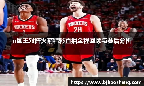 n国王对阵火箭精彩直播全程回顾与赛后分析